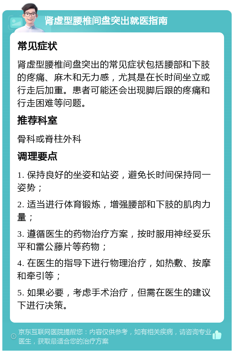 肾虚型腰椎间盘突出就医指南 常见症状 肾虚型腰椎间盘突出的常见症状包括腰部和下肢的疼痛、麻木和无力感，尤其是在长时间坐立或行走后加重。患者可能还会出现脚后跟的疼痛和行走困难等问题。 推荐科室 骨科或脊柱外科 调理要点 1. 保持良好的坐姿和站姿，避免长时间保持同一姿势； 2. 适当进行体育锻炼，增强腰部和下肢的肌肉力量； 3. 遵循医生的药物治疗方案，按时服用神经妥乐平和雷公藤片等药物； 4. 在医生的指导下进行物理治疗，如热敷、按摩和牵引等； 5. 如果必要，考虑手术治疗，但需在医生的建议下进行决策。