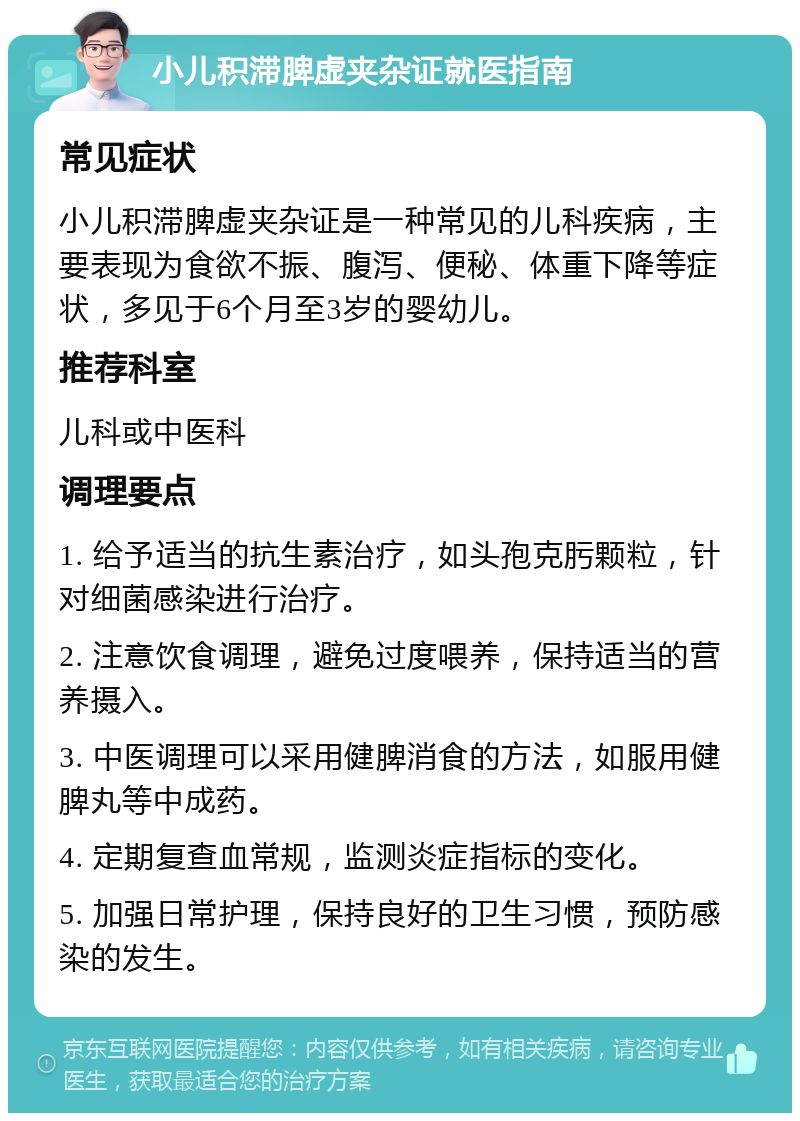 小儿积滞脾虚夹杂证就医指南 常见症状 小儿积滞脾虚夹杂证是一种常见的儿科疾病，主要表现为食欲不振、腹泻、便秘、体重下降等症状，多见于6个月至3岁的婴幼儿。 推荐科室 儿科或中医科 调理要点 1. 给予适当的抗生素治疗，如头孢克肟颗粒，针对细菌感染进行治疗。 2. 注意饮食调理，避免过度喂养，保持适当的营养摄入。 3. 中医调理可以采用健脾消食的方法，如服用健脾丸等中成药。 4. 定期复查血常规，监测炎症指标的变化。 5. 加强日常护理，保持良好的卫生习惯，预防感染的发生。