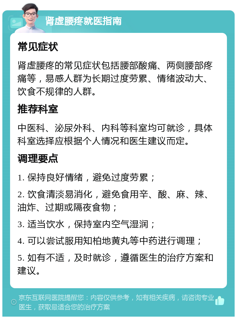 肾虚腰疼就医指南 常见症状 肾虚腰疼的常见症状包括腰部酸痛、两侧腰部疼痛等，易感人群为长期过度劳累、情绪波动大、饮食不规律的人群。 推荐科室 中医科、泌尿外科、内科等科室均可就诊，具体科室选择应根据个人情况和医生建议而定。 调理要点 1. 保持良好情绪，避免过度劳累； 2. 饮食清淡易消化，避免食用辛、酸、麻、辣、油炸、过期或隔夜食物； 3. 适当饮水，保持室内空气湿润； 4. 可以尝试服用知柏地黄丸等中药进行调理； 5. 如有不适，及时就诊，遵循医生的治疗方案和建议。