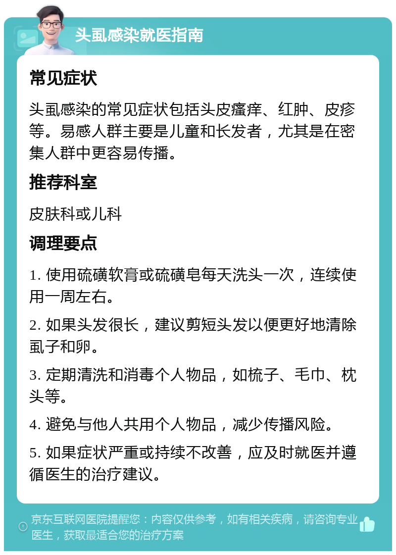 头虱感染就医指南 常见症状 头虱感染的常见症状包括头皮瘙痒、红肿、皮疹等。易感人群主要是儿童和长发者，尤其是在密集人群中更容易传播。 推荐科室 皮肤科或儿科 调理要点 1. 使用硫磺软膏或硫磺皂每天洗头一次，连续使用一周左右。 2. 如果头发很长，建议剪短头发以便更好地清除虱子和卵。 3. 定期清洗和消毒个人物品，如梳子、毛巾、枕头等。 4. 避免与他人共用个人物品，减少传播风险。 5. 如果症状严重或持续不改善，应及时就医并遵循医生的治疗建议。