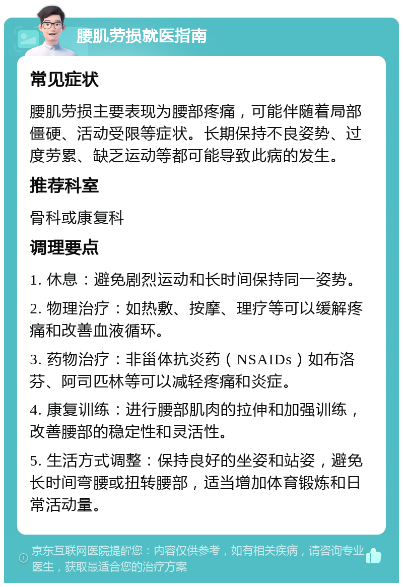 腰肌劳损就医指南 常见症状 腰肌劳损主要表现为腰部疼痛，可能伴随着局部僵硬、活动受限等症状。长期保持不良姿势、过度劳累、缺乏运动等都可能导致此病的发生。 推荐科室 骨科或康复科 调理要点 1. 休息：避免剧烈运动和长时间保持同一姿势。 2. 物理治疗：如热敷、按摩、理疗等可以缓解疼痛和改善血液循环。 3. 药物治疗：非甾体抗炎药（NSAIDs）如布洛芬、阿司匹林等可以减轻疼痛和炎症。 4. 康复训练：进行腰部肌肉的拉伸和加强训练，改善腰部的稳定性和灵活性。 5. 生活方式调整：保持良好的坐姿和站姿，避免长时间弯腰或扭转腰部，适当增加体育锻炼和日常活动量。