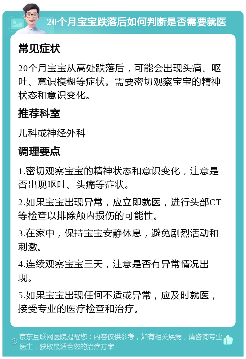 20个月宝宝跌落后如何判断是否需要就医 常见症状 20个月宝宝从高处跌落后，可能会出现头痛、呕吐、意识模糊等症状。需要密切观察宝宝的精神状态和意识变化。 推荐科室 儿科或神经外科 调理要点 1.密切观察宝宝的精神状态和意识变化，注意是否出现呕吐、头痛等症状。 2.如果宝宝出现异常，应立即就医，进行头部CT等检查以排除颅内损伤的可能性。 3.在家中，保持宝宝安静休息，避免剧烈活动和刺激。 4.连续观察宝宝三天，注意是否有异常情况出现。 5.如果宝宝出现任何不适或异常，应及时就医，接受专业的医疗检查和治疗。