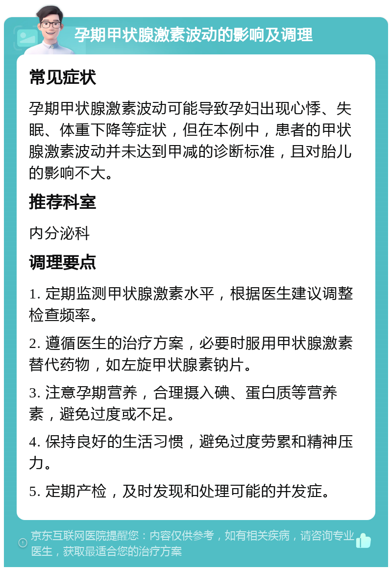 孕期甲状腺激素波动的影响及调理 常见症状 孕期甲状腺激素波动可能导致孕妇出现心悸、失眠、体重下降等症状，但在本例中，患者的甲状腺激素波动并未达到甲减的诊断标准，且对胎儿的影响不大。 推荐科室 内分泌科 调理要点 1. 定期监测甲状腺激素水平，根据医生建议调整检查频率。 2. 遵循医生的治疗方案，必要时服用甲状腺激素替代药物，如左旋甲状腺素钠片。 3. 注意孕期营养，合理摄入碘、蛋白质等营养素，避免过度或不足。 4. 保持良好的生活习惯，避免过度劳累和精神压力。 5. 定期产检，及时发现和处理可能的并发症。