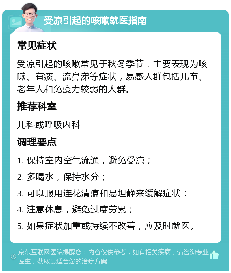 受凉引起的咳嗽就医指南 常见症状 受凉引起的咳嗽常见于秋冬季节，主要表现为咳嗽、有痰、流鼻涕等症状，易感人群包括儿童、老年人和免疫力较弱的人群。 推荐科室 儿科或呼吸内科 调理要点 1. 保持室内空气流通，避免受凉； 2. 多喝水，保持水分； 3. 可以服用连花清瘟和易坦静来缓解症状； 4. 注意休息，避免过度劳累； 5. 如果症状加重或持续不改善，应及时就医。