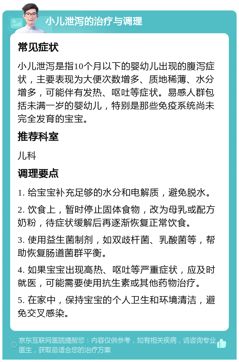 小儿泄泻的治疗与调理 常见症状 小儿泄泻是指10个月以下的婴幼儿出现的腹泻症状，主要表现为大便次数增多、质地稀薄、水分增多，可能伴有发热、呕吐等症状。易感人群包括未满一岁的婴幼儿，特别是那些免疫系统尚未完全发育的宝宝。 推荐科室 儿科 调理要点 1. 给宝宝补充足够的水分和电解质，避免脱水。 2. 饮食上，暂时停止固体食物，改为母乳或配方奶粉，待症状缓解后再逐渐恢复正常饮食。 3. 使用益生菌制剂，如双歧杆菌、乳酸菌等，帮助恢复肠道菌群平衡。 4. 如果宝宝出现高热、呕吐等严重症状，应及时就医，可能需要使用抗生素或其他药物治疗。 5. 在家中，保持宝宝的个人卫生和环境清洁，避免交叉感染。