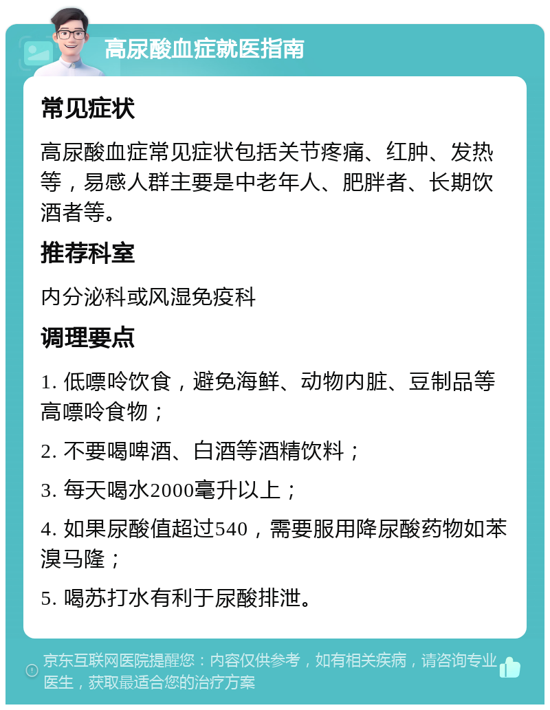 高尿酸血症就医指南 常见症状 高尿酸血症常见症状包括关节疼痛、红肿、发热等，易感人群主要是中老年人、肥胖者、长期饮酒者等。 推荐科室 内分泌科或风湿免疫科 调理要点 1. 低嘌呤饮食，避免海鲜、动物内脏、豆制品等高嘌呤食物； 2. 不要喝啤酒、白酒等酒精饮料； 3. 每天喝水2000毫升以上； 4. 如果尿酸值超过540，需要服用降尿酸药物如苯溴马隆； 5. 喝苏打水有利于尿酸排泄。