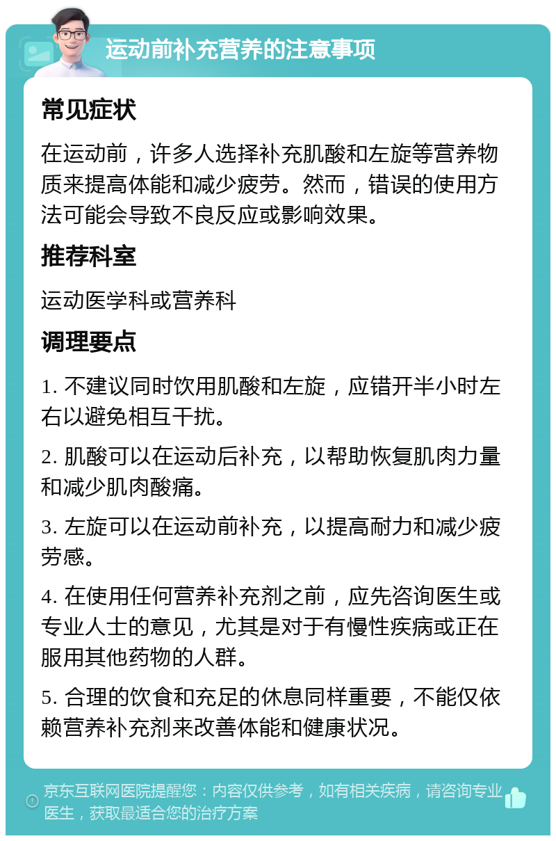 运动前补充营养的注意事项 常见症状 在运动前，许多人选择补充肌酸和左旋等营养物质来提高体能和减少疲劳。然而，错误的使用方法可能会导致不良反应或影响效果。 推荐科室 运动医学科或营养科 调理要点 1. 不建议同时饮用肌酸和左旋，应错开半小时左右以避免相互干扰。 2. 肌酸可以在运动后补充，以帮助恢复肌肉力量和减少肌肉酸痛。 3. 左旋可以在运动前补充，以提高耐力和减少疲劳感。 4. 在使用任何营养补充剂之前，应先咨询医生或专业人士的意见，尤其是对于有慢性疾病或正在服用其他药物的人群。 5. 合理的饮食和充足的休息同样重要，不能仅依赖营养补充剂来改善体能和健康状况。