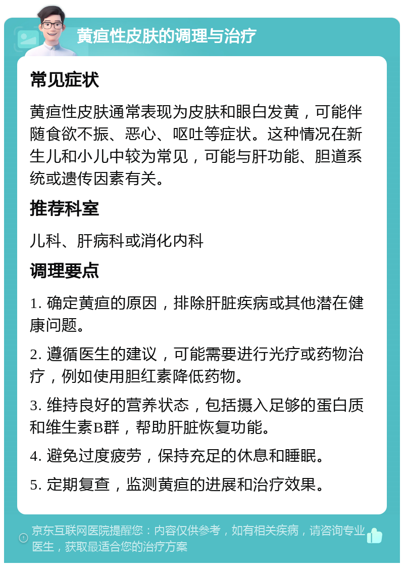 黄疸性皮肤的调理与治疗 常见症状 黄疸性皮肤通常表现为皮肤和眼白发黄，可能伴随食欲不振、恶心、呕吐等症状。这种情况在新生儿和小儿中较为常见，可能与肝功能、胆道系统或遗传因素有关。 推荐科室 儿科、肝病科或消化内科 调理要点 1. 确定黄疸的原因，排除肝脏疾病或其他潜在健康问题。 2. 遵循医生的建议，可能需要进行光疗或药物治疗，例如使用胆红素降低药物。 3. 维持良好的营养状态，包括摄入足够的蛋白质和维生素B群，帮助肝脏恢复功能。 4. 避免过度疲劳，保持充足的休息和睡眠。 5. 定期复查，监测黄疸的进展和治疗效果。