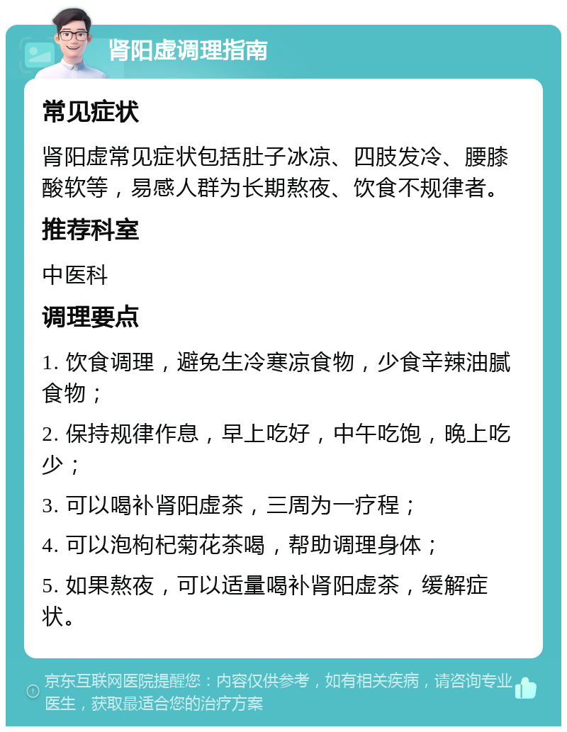 肾阳虚调理指南 常见症状 肾阳虚常见症状包括肚子冰凉、四肢发冷、腰膝酸软等，易感人群为长期熬夜、饮食不规律者。 推荐科室 中医科 调理要点 1. 饮食调理，避免生冷寒凉食物，少食辛辣油腻食物； 2. 保持规律作息，早上吃好，中午吃饱，晚上吃少； 3. 可以喝补肾阳虚茶，三周为一疗程； 4. 可以泡枸杞菊花茶喝，帮助调理身体； 5. 如果熬夜，可以适量喝补肾阳虚茶，缓解症状。