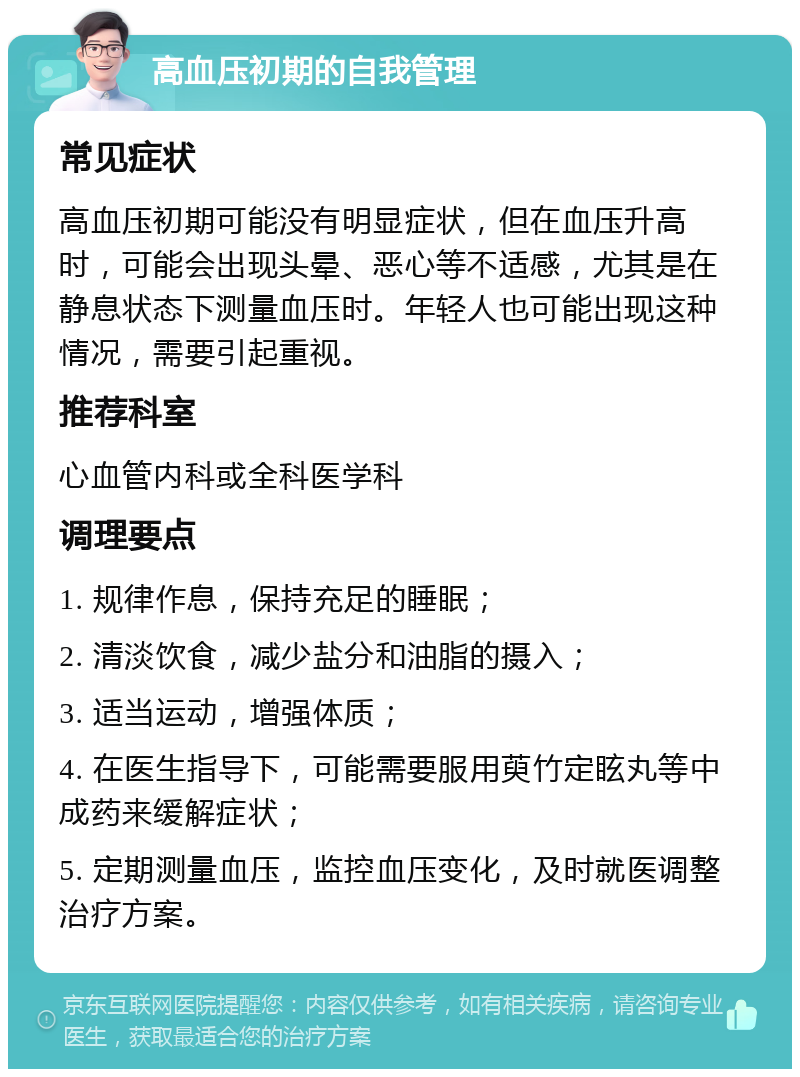 高血压初期的自我管理 常见症状 高血压初期可能没有明显症状，但在血压升高时，可能会出现头晕、恶心等不适感，尤其是在静息状态下测量血压时。年轻人也可能出现这种情况，需要引起重视。 推荐科室 心血管内科或全科医学科 调理要点 1. 规律作息，保持充足的睡眠； 2. 清淡饮食，减少盐分和油脂的摄入； 3. 适当运动，增强体质； 4. 在医生指导下，可能需要服用萸竹定眩丸等中成药来缓解症状； 5. 定期测量血压，监控血压变化，及时就医调整治疗方案。