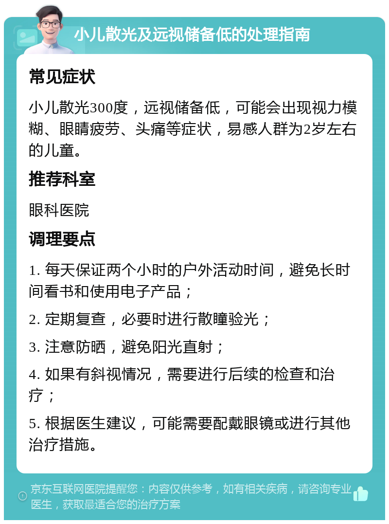 小儿散光及远视储备低的处理指南 常见症状 小儿散光300度，远视储备低，可能会出现视力模糊、眼睛疲劳、头痛等症状，易感人群为2岁左右的儿童。 推荐科室 眼科医院 调理要点 1. 每天保证两个小时的户外活动时间，避免长时间看书和使用电子产品； 2. 定期复查，必要时进行散瞳验光； 3. 注意防晒，避免阳光直射； 4. 如果有斜视情况，需要进行后续的检查和治疗； 5. 根据医生建议，可能需要配戴眼镜或进行其他治疗措施。