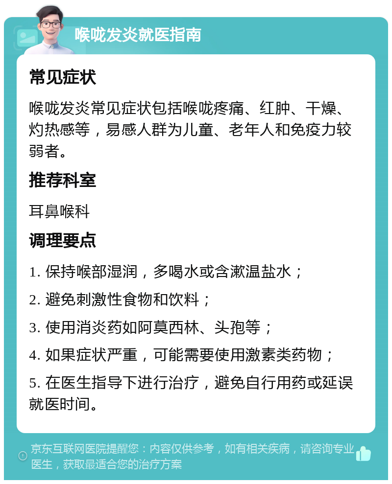 喉咙发炎就医指南 常见症状 喉咙发炎常见症状包括喉咙疼痛、红肿、干燥、灼热感等，易感人群为儿童、老年人和免疫力较弱者。 推荐科室 耳鼻喉科 调理要点 1. 保持喉部湿润，多喝水或含漱温盐水； 2. 避免刺激性食物和饮料； 3. 使用消炎药如阿莫西林、头孢等； 4. 如果症状严重，可能需要使用激素类药物； 5. 在医生指导下进行治疗，避免自行用药或延误就医时间。