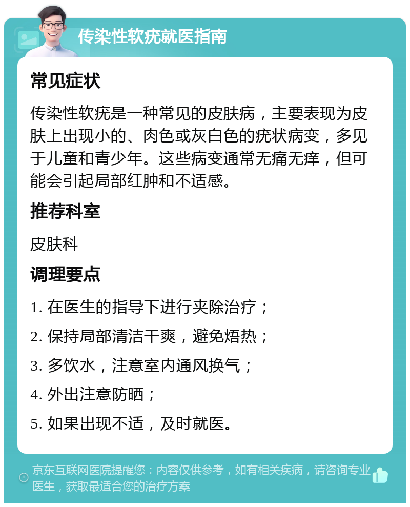 传染性软疣就医指南 常见症状 传染性软疣是一种常见的皮肤病，主要表现为皮肤上出现小的、肉色或灰白色的疣状病变，多见于儿童和青少年。这些病变通常无痛无痒，但可能会引起局部红肿和不适感。 推荐科室 皮肤科 调理要点 1. 在医生的指导下进行夹除治疗； 2. 保持局部清洁干爽，避免焐热； 3. 多饮水，注意室内通风换气； 4. 外出注意防晒； 5. 如果出现不适，及时就医。