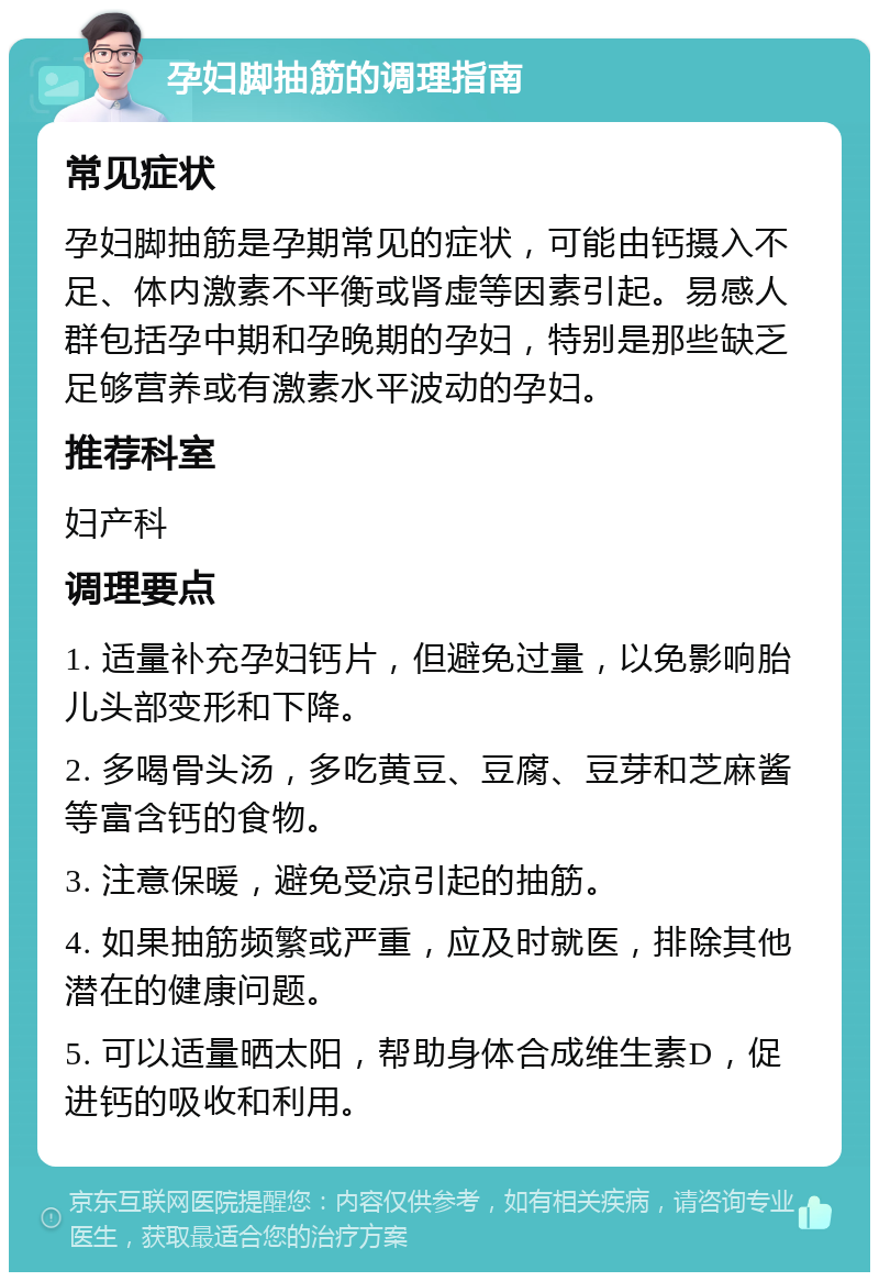 孕妇脚抽筋的调理指南 常见症状 孕妇脚抽筋是孕期常见的症状，可能由钙摄入不足、体内激素不平衡或肾虚等因素引起。易感人群包括孕中期和孕晚期的孕妇，特别是那些缺乏足够营养或有激素水平波动的孕妇。 推荐科室 妇产科 调理要点 1. 适量补充孕妇钙片，但避免过量，以免影响胎儿头部变形和下降。 2. 多喝骨头汤，多吃黄豆、豆腐、豆芽和芝麻酱等富含钙的食物。 3. 注意保暖，避免受凉引起的抽筋。 4. 如果抽筋频繁或严重，应及时就医，排除其他潜在的健康问题。 5. 可以适量晒太阳，帮助身体合成维生素D，促进钙的吸收和利用。