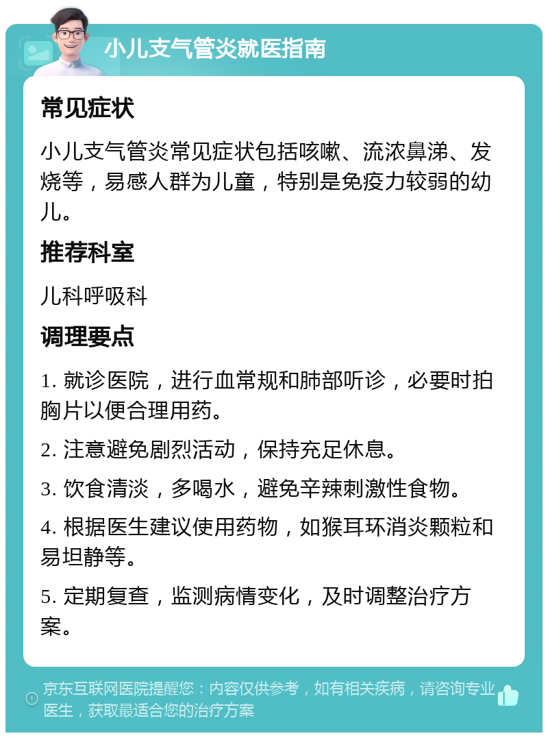 小儿支气管炎就医指南 常见症状 小儿支气管炎常见症状包括咳嗽、流浓鼻涕、发烧等，易感人群为儿童，特别是免疫力较弱的幼儿。 推荐科室 儿科呼吸科 调理要点 1. 就诊医院，进行血常规和肺部听诊，必要时拍胸片以便合理用药。 2. 注意避免剧烈活动，保持充足休息。 3. 饮食清淡，多喝水，避免辛辣刺激性食物。 4. 根据医生建议使用药物，如猴耳环消炎颗粒和易坦静等。 5. 定期复查，监测病情变化，及时调整治疗方案。