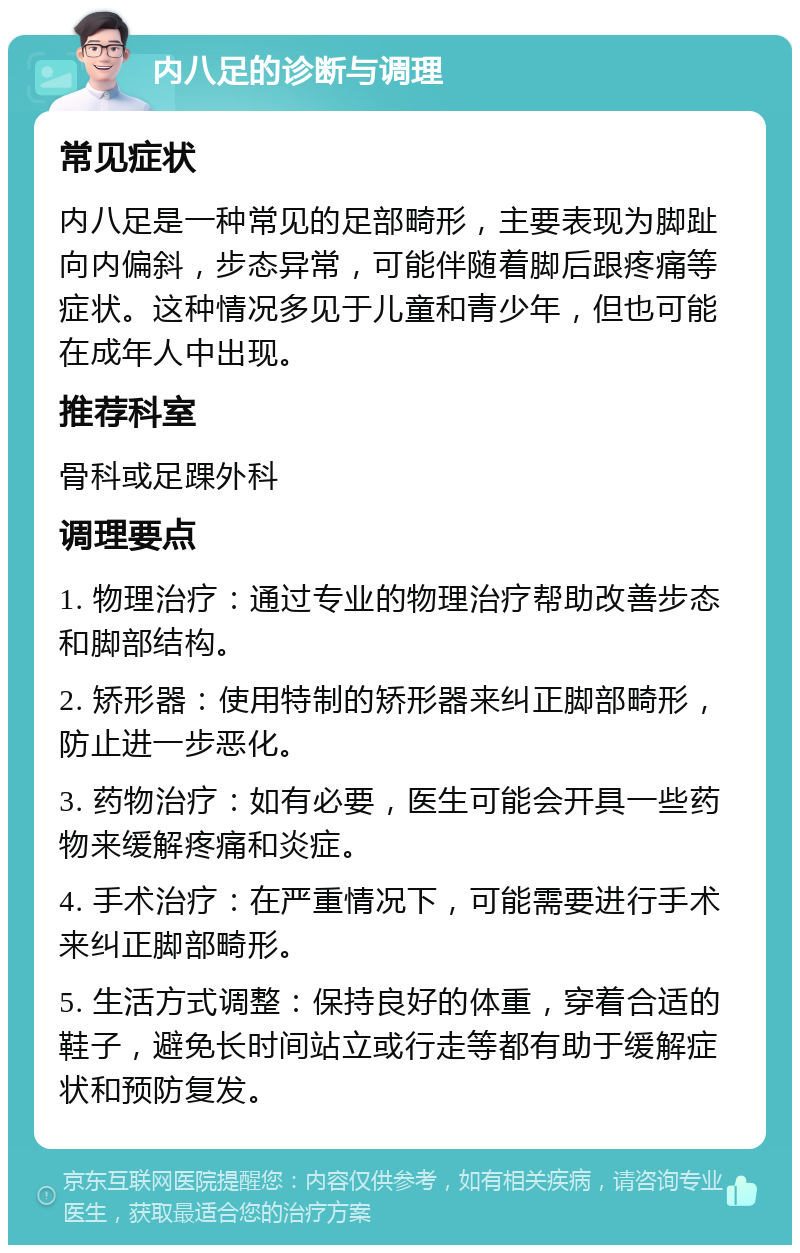 内八足的诊断与调理 常见症状 内八足是一种常见的足部畸形，主要表现为脚趾向内偏斜，步态异常，可能伴随着脚后跟疼痛等症状。这种情况多见于儿童和青少年，但也可能在成年人中出现。 推荐科室 骨科或足踝外科 调理要点 1. 物理治疗：通过专业的物理治疗帮助改善步态和脚部结构。 2. 矫形器：使用特制的矫形器来纠正脚部畸形，防止进一步恶化。 3. 药物治疗：如有必要，医生可能会开具一些药物来缓解疼痛和炎症。 4. 手术治疗：在严重情况下，可能需要进行手术来纠正脚部畸形。 5. 生活方式调整：保持良好的体重，穿着合适的鞋子，避免长时间站立或行走等都有助于缓解症状和预防复发。