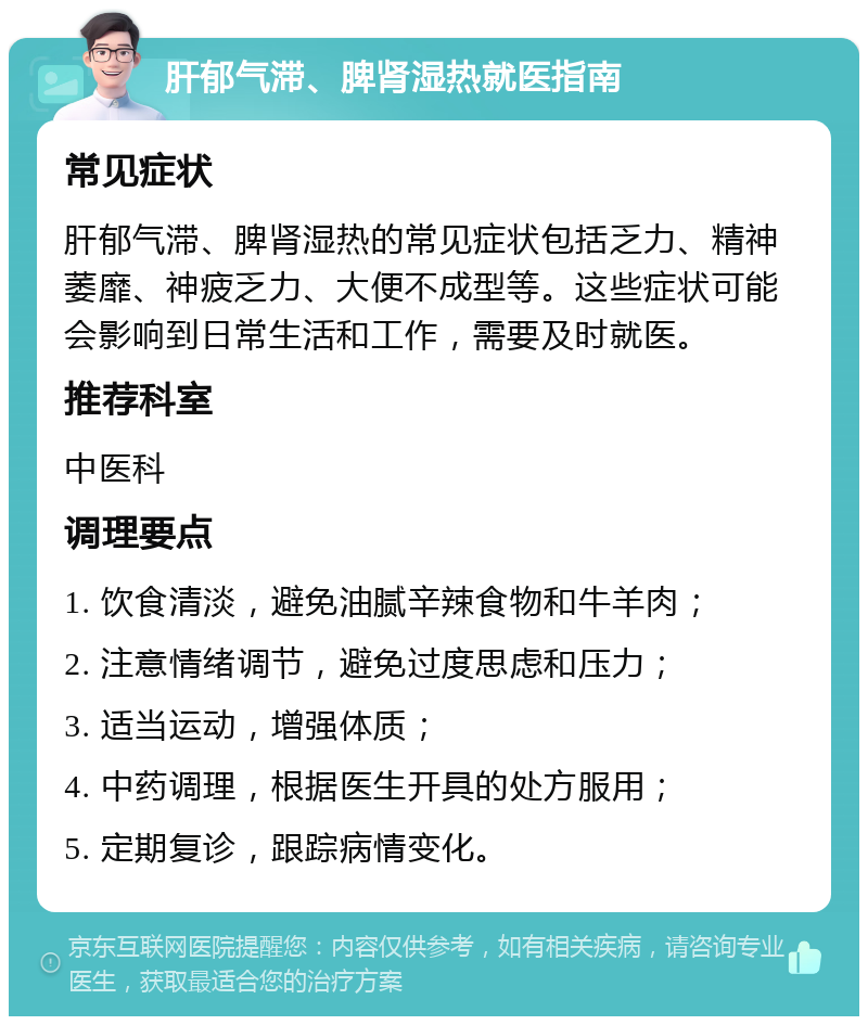 肝郁气滞、脾肾湿热就医指南 常见症状 肝郁气滞、脾肾湿热的常见症状包括乏力、精神萎靡、神疲乏力、大便不成型等。这些症状可能会影响到日常生活和工作，需要及时就医。 推荐科室 中医科 调理要点 1. 饮食清淡，避免油腻辛辣食物和牛羊肉； 2. 注意情绪调节，避免过度思虑和压力； 3. 适当运动，增强体质； 4. 中药调理，根据医生开具的处方服用； 5. 定期复诊，跟踪病情变化。