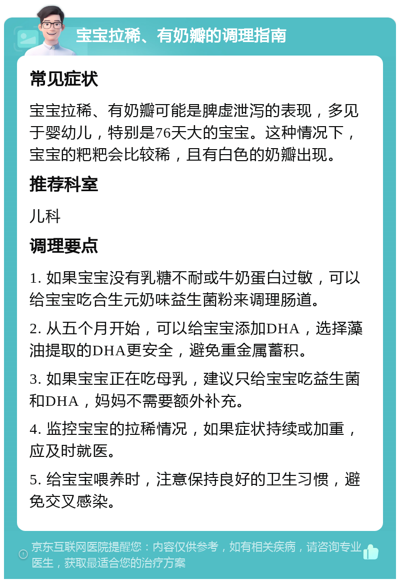 宝宝拉稀、有奶瓣的调理指南 常见症状 宝宝拉稀、有奶瓣可能是脾虚泄泻的表现，多见于婴幼儿，特别是76天大的宝宝。这种情况下，宝宝的粑粑会比较稀，且有白色的奶瓣出现。 推荐科室 儿科 调理要点 1. 如果宝宝没有乳糖不耐或牛奶蛋白过敏，可以给宝宝吃合生元奶味益生菌粉来调理肠道。 2. 从五个月开始，可以给宝宝添加DHA，选择藻油提取的DHA更安全，避免重金属蓄积。 3. 如果宝宝正在吃母乳，建议只给宝宝吃益生菌和DHA，妈妈不需要额外补充。 4. 监控宝宝的拉稀情况，如果症状持续或加重，应及时就医。 5. 给宝宝喂养时，注意保持良好的卫生习惯，避免交叉感染。