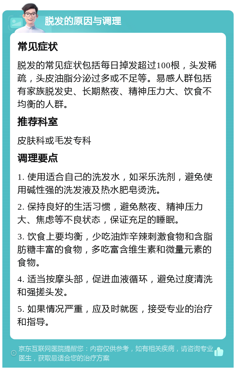 脱发的原因与调理 常见症状 脱发的常见症状包括每日掉发超过100根，头发稀疏，头皮油脂分泌过多或不足等。易感人群包括有家族脱发史、长期熬夜、精神压力大、饮食不均衡的人群。 推荐科室 皮肤科或毛发专科 调理要点 1. 使用适合自己的洗发水，如采乐洗剂，避免使用碱性强的洗发液及热水肥皂烫洗。 2. 保持良好的生活习惯，避免熬夜、精神压力大、焦虑等不良状态，保证充足的睡眠。 3. 饮食上要均衡，少吃油炸辛辣刺激食物和含脂肪糖丰富的食物，多吃富含维生素和微量元素的食物。 4. 适当按摩头部，促进血液循环，避免过度清洗和强搓头发。 5. 如果情况严重，应及时就医，接受专业的治疗和指导。