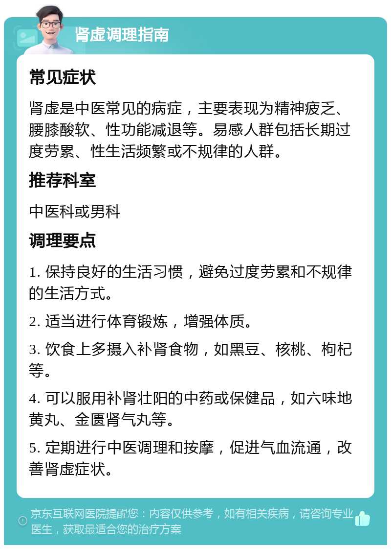 肾虚调理指南 常见症状 肾虚是中医常见的病症，主要表现为精神疲乏、腰膝酸软、性功能减退等。易感人群包括长期过度劳累、性生活频繁或不规律的人群。 推荐科室 中医科或男科 调理要点 1. 保持良好的生活习惯，避免过度劳累和不规律的生活方式。 2. 适当进行体育锻炼，增强体质。 3. 饮食上多摄入补肾食物，如黑豆、核桃、枸杞等。 4. 可以服用补肾壮阳的中药或保健品，如六味地黄丸、金匮肾气丸等。 5. 定期进行中医调理和按摩，促进气血流通，改善肾虚症状。