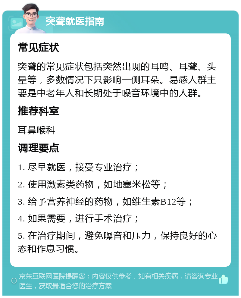 突聋就医指南 常见症状 突聋的常见症状包括突然出现的耳鸣、耳聋、头晕等，多数情况下只影响一侧耳朵。易感人群主要是中老年人和长期处于噪音环境中的人群。 推荐科室 耳鼻喉科 调理要点 1. 尽早就医，接受专业治疗； 2. 使用激素类药物，如地塞米松等； 3. 给予营养神经的药物，如维生素B12等； 4. 如果需要，进行手术治疗； 5. 在治疗期间，避免噪音和压力，保持良好的心态和作息习惯。