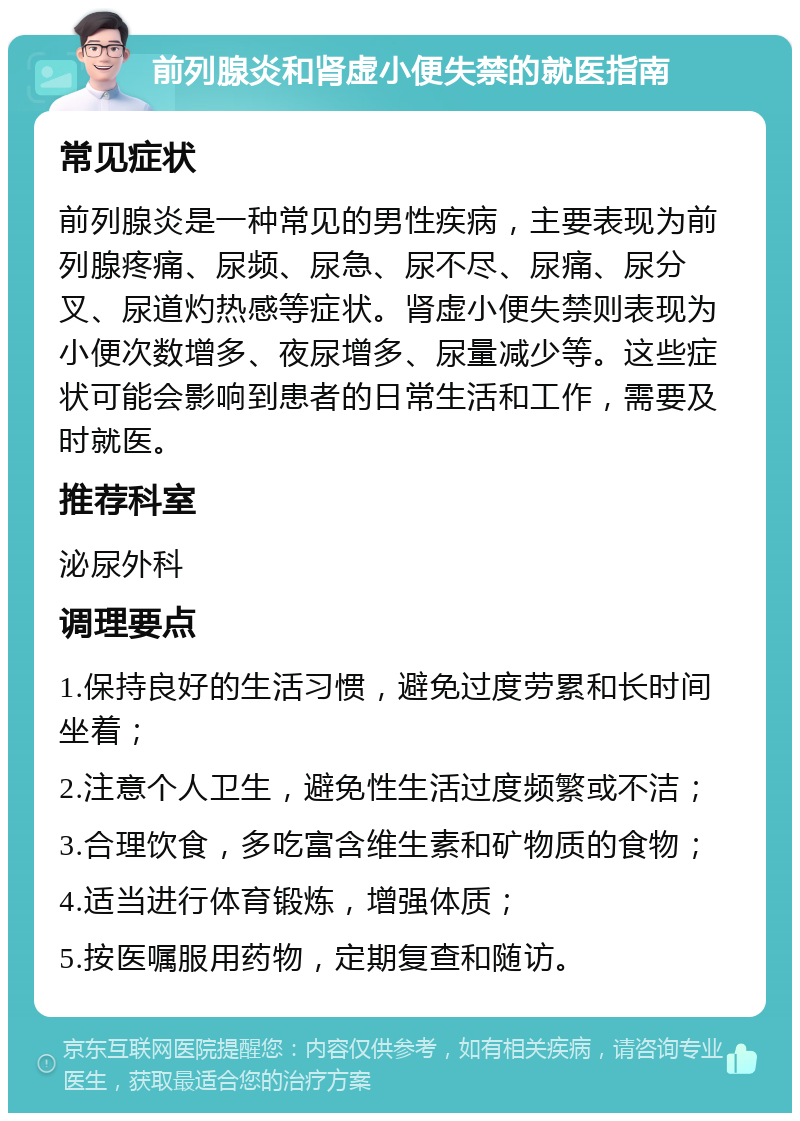 前列腺炎和肾虚小便失禁的就医指南 常见症状 前列腺炎是一种常见的男性疾病，主要表现为前列腺疼痛、尿频、尿急、尿不尽、尿痛、尿分叉、尿道灼热感等症状。肾虚小便失禁则表现为小便次数增多、夜尿增多、尿量减少等。这些症状可能会影响到患者的日常生活和工作，需要及时就医。 推荐科室 泌尿外科 调理要点 1.保持良好的生活习惯，避免过度劳累和长时间坐着； 2.注意个人卫生，避免性生活过度频繁或不洁； 3.合理饮食，多吃富含维生素和矿物质的食物； 4.适当进行体育锻炼，增强体质； 5.按医嘱服用药物，定期复查和随访。