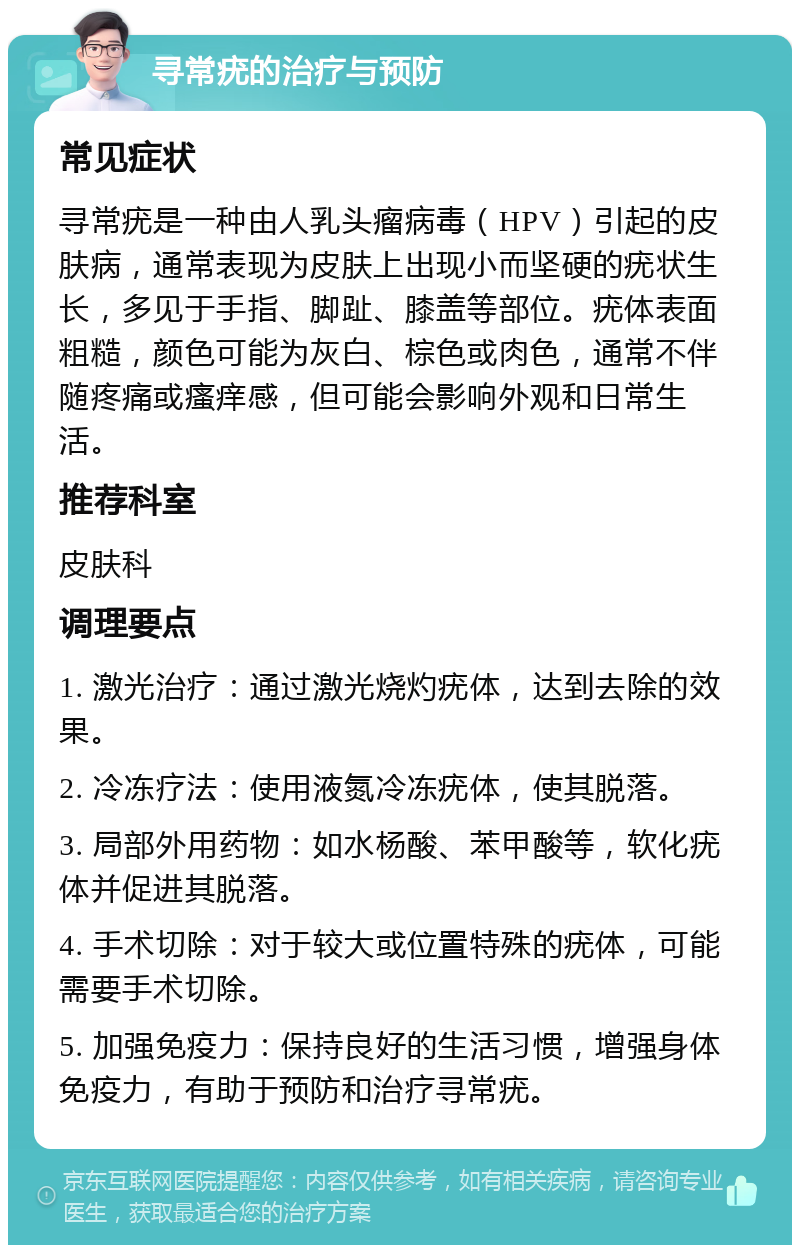 寻常疣的治疗与预防 常见症状 寻常疣是一种由人乳头瘤病毒（HPV）引起的皮肤病，通常表现为皮肤上出现小而坚硬的疣状生长，多见于手指、脚趾、膝盖等部位。疣体表面粗糙，颜色可能为灰白、棕色或肉色，通常不伴随疼痛或瘙痒感，但可能会影响外观和日常生活。 推荐科室 皮肤科 调理要点 1. 激光治疗：通过激光烧灼疣体，达到去除的效果。 2. 冷冻疗法：使用液氮冷冻疣体，使其脱落。 3. 局部外用药物：如水杨酸、苯甲酸等，软化疣体并促进其脱落。 4. 手术切除：对于较大或位置特殊的疣体，可能需要手术切除。 5. 加强免疫力：保持良好的生活习惯，增强身体免疫力，有助于预防和治疗寻常疣。