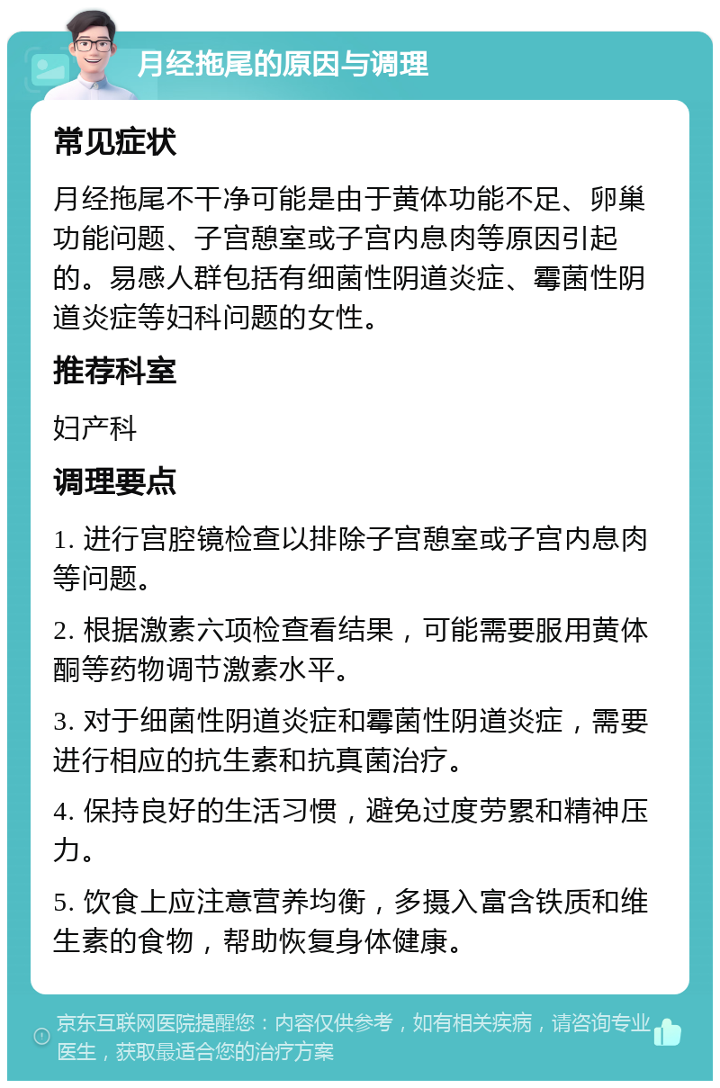 月经拖尾的原因与调理 常见症状 月经拖尾不干净可能是由于黄体功能不足、卵巢功能问题、子宫憩室或子宫内息肉等原因引起的。易感人群包括有细菌性阴道炎症、霉菌性阴道炎症等妇科问题的女性。 推荐科室 妇产科 调理要点 1. 进行宫腔镜检查以排除子宫憩室或子宫内息肉等问题。 2. 根据激素六项检查看结果，可能需要服用黄体酮等药物调节激素水平。 3. 对于细菌性阴道炎症和霉菌性阴道炎症，需要进行相应的抗生素和抗真菌治疗。 4. 保持良好的生活习惯，避免过度劳累和精神压力。 5. 饮食上应注意营养均衡，多摄入富含铁质和维生素的食物，帮助恢复身体健康。