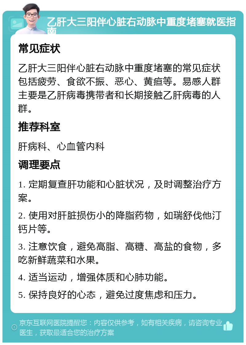 乙肝大三阳伴心脏右动脉中重度堵塞就医指南 常见症状 乙肝大三阳伴心脏右动脉中重度堵塞的常见症状包括疲劳、食欲不振、恶心、黄疸等。易感人群主要是乙肝病毒携带者和长期接触乙肝病毒的人群。 推荐科室 肝病科、心血管内科 调理要点 1. 定期复查肝功能和心脏状况，及时调整治疗方案。 2. 使用对肝脏损伤小的降脂药物，如瑞舒伐他汀钙片等。 3. 注意饮食，避免高脂、高糖、高盐的食物，多吃新鲜蔬菜和水果。 4. 适当运动，增强体质和心肺功能。 5. 保持良好的心态，避免过度焦虑和压力。