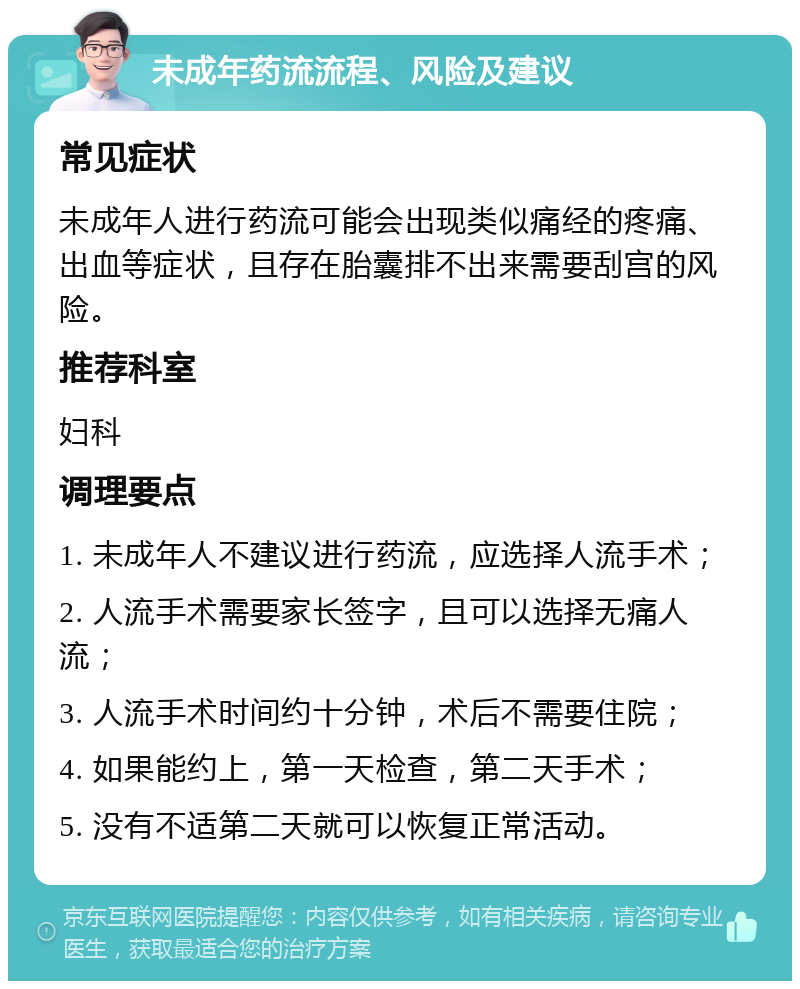 未成年药流流程、风险及建议 常见症状 未成年人进行药流可能会出现类似痛经的疼痛、出血等症状，且存在胎囊排不出来需要刮宫的风险。 推荐科室 妇科 调理要点 1. 未成年人不建议进行药流，应选择人流手术； 2. 人流手术需要家长签字，且可以选择无痛人流； 3. 人流手术时间约十分钟，术后不需要住院； 4. 如果能约上，第一天检查，第二天手术； 5. 没有不适第二天就可以恢复正常活动。