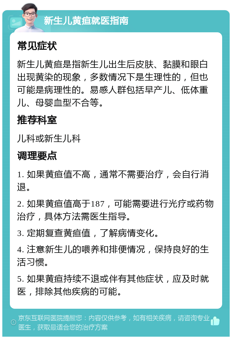 新生儿黄疸就医指南 常见症状 新生儿黄疸是指新生儿出生后皮肤、黏膜和眼白出现黄染的现象，多数情况下是生理性的，但也可能是病理性的。易感人群包括早产儿、低体重儿、母婴血型不合等。 推荐科室 儿科或新生儿科 调理要点 1. 如果黄疸值不高，通常不需要治疗，会自行消退。 2. 如果黄疸值高于187，可能需要进行光疗或药物治疗，具体方法需医生指导。 3. 定期复查黄疸值，了解病情变化。 4. 注意新生儿的喂养和排便情况，保持良好的生活习惯。 5. 如果黄疸持续不退或伴有其他症状，应及时就医，排除其他疾病的可能。