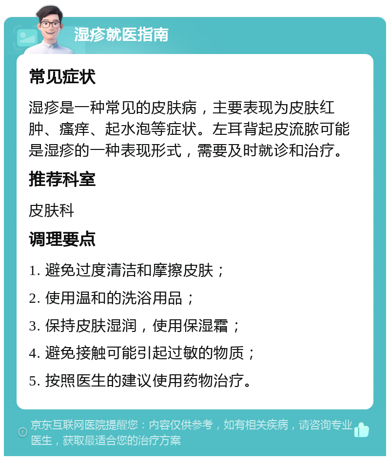 湿疹就医指南 常见症状 湿疹是一种常见的皮肤病，主要表现为皮肤红肿、瘙痒、起水泡等症状。左耳背起皮流脓可能是湿疹的一种表现形式，需要及时就诊和治疗。 推荐科室 皮肤科 调理要点 1. 避免过度清洁和摩擦皮肤； 2. 使用温和的洗浴用品； 3. 保持皮肤湿润，使用保湿霜； 4. 避免接触可能引起过敏的物质； 5. 按照医生的建议使用药物治疗。