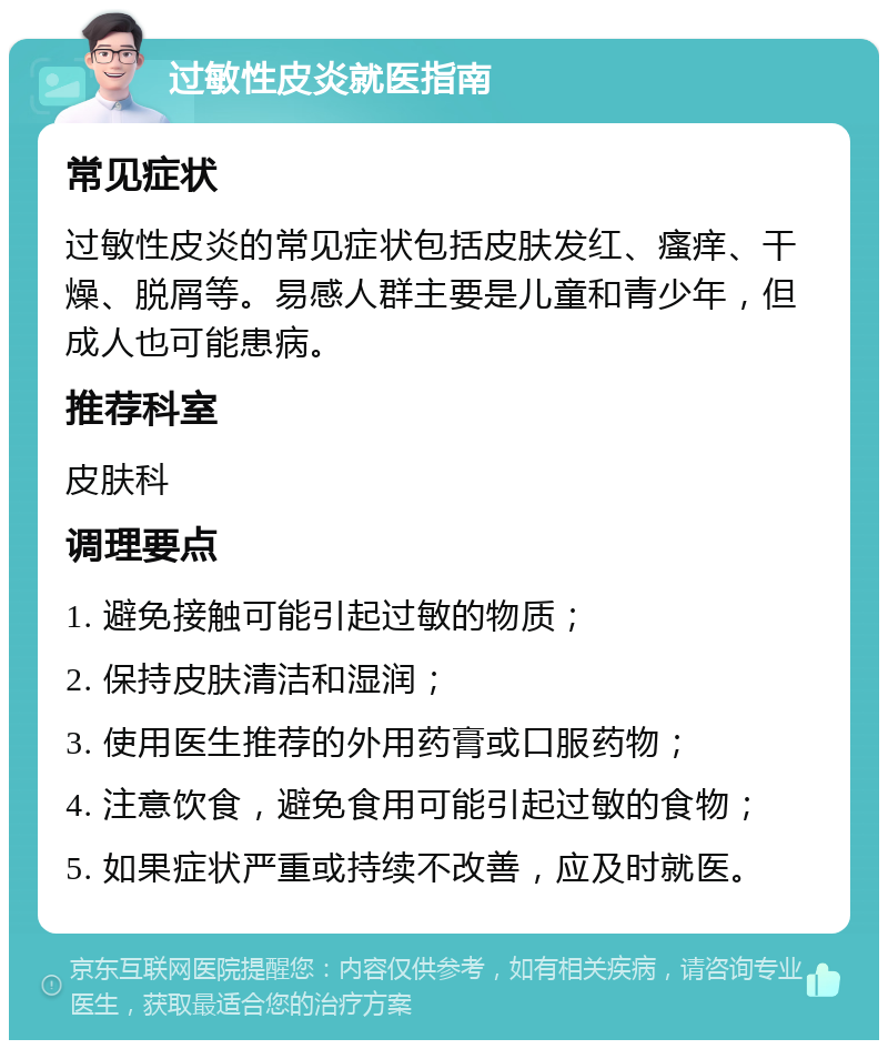 过敏性皮炎就医指南 常见症状 过敏性皮炎的常见症状包括皮肤发红、瘙痒、干燥、脱屑等。易感人群主要是儿童和青少年，但成人也可能患病。 推荐科室 皮肤科 调理要点 1. 避免接触可能引起过敏的物质； 2. 保持皮肤清洁和湿润； 3. 使用医生推荐的外用药膏或口服药物； 4. 注意饮食，避免食用可能引起过敏的食物； 5. 如果症状严重或持续不改善，应及时就医。