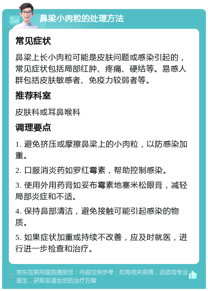 鼻梁小肉粒的处理方法 常见症状 鼻梁上长小肉粒可能是皮肤问题或感染引起的，常见症状包括局部红肿、疼痛、硬结等。易感人群包括皮肤敏感者、免疫力较弱者等。 推荐科室 皮肤科或耳鼻喉科 调理要点 1. 避免挤压或摩擦鼻梁上的小肉粒，以防感染加重。 2. 口服消炎药如罗红霉素，帮助控制感染。 3. 使用外用药膏如妥布霉素地塞米松眼膏，减轻局部炎症和不适。 4. 保持鼻部清洁，避免接触可能引起感染的物质。 5. 如果症状加重或持续不改善，应及时就医，进行进一步检查和治疗。