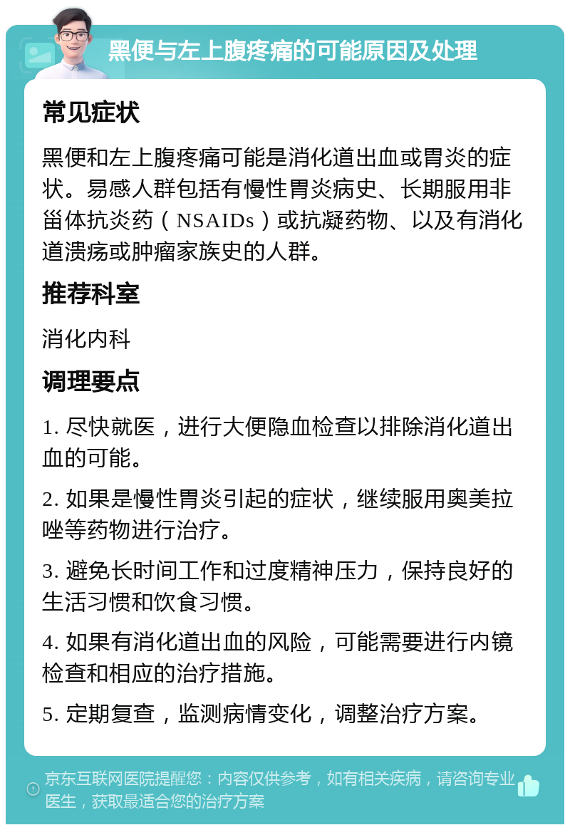 黑便与左上腹疼痛的可能原因及处理 常见症状 黑便和左上腹疼痛可能是消化道出血或胃炎的症状。易感人群包括有慢性胃炎病史、长期服用非甾体抗炎药（NSAIDs）或抗凝药物、以及有消化道溃疡或肿瘤家族史的人群。 推荐科室 消化内科 调理要点 1. 尽快就医，进行大便隐血检查以排除消化道出血的可能。 2. 如果是慢性胃炎引起的症状，继续服用奥美拉唑等药物进行治疗。 3. 避免长时间工作和过度精神压力，保持良好的生活习惯和饮食习惯。 4. 如果有消化道出血的风险，可能需要进行内镜检查和相应的治疗措施。 5. 定期复查，监测病情变化，调整治疗方案。