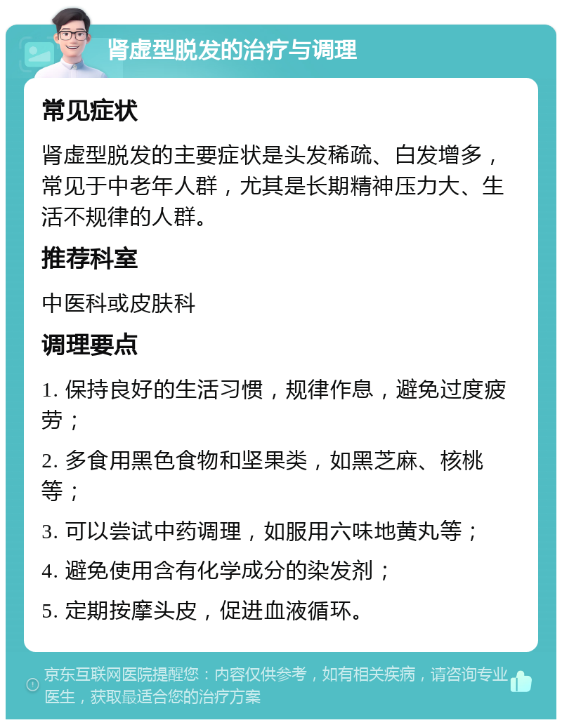 肾虚型脱发的治疗与调理 常见症状 肾虚型脱发的主要症状是头发稀疏、白发增多，常见于中老年人群，尤其是长期精神压力大、生活不规律的人群。 推荐科室 中医科或皮肤科 调理要点 1. 保持良好的生活习惯，规律作息，避免过度疲劳； 2. 多食用黑色食物和坚果类，如黑芝麻、核桃等； 3. 可以尝试中药调理，如服用六味地黄丸等； 4. 避免使用含有化学成分的染发剂； 5. 定期按摩头皮，促进血液循环。