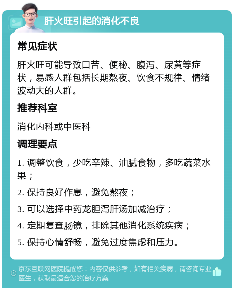 肝火旺引起的消化不良 常见症状 肝火旺可能导致口苦、便秘、腹泻、尿黄等症状，易感人群包括长期熬夜、饮食不规律、情绪波动大的人群。 推荐科室 消化内科或中医科 调理要点 1. 调整饮食，少吃辛辣、油腻食物，多吃蔬菜水果； 2. 保持良好作息，避免熬夜； 3. 可以选择中药龙胆泻肝汤加减治疗； 4. 定期复查肠镜，排除其他消化系统疾病； 5. 保持心情舒畅，避免过度焦虑和压力。