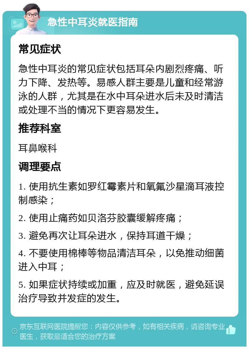 急性中耳炎就医指南 常见症状 急性中耳炎的常见症状包括耳朵内剧烈疼痛、听力下降、发热等。易感人群主要是儿童和经常游泳的人群，尤其是在水中耳朵进水后未及时清洁或处理不当的情况下更容易发生。 推荐科室 耳鼻喉科 调理要点 1. 使用抗生素如罗红霉素片和氧氟沙星滴耳液控制感染； 2. 使用止痛药如贝洛芬胶囊缓解疼痛； 3. 避免再次让耳朵进水，保持耳道干燥； 4. 不要使用棉棒等物品清洁耳朵，以免推动细菌进入中耳； 5. 如果症状持续或加重，应及时就医，避免延误治疗导致并发症的发生。