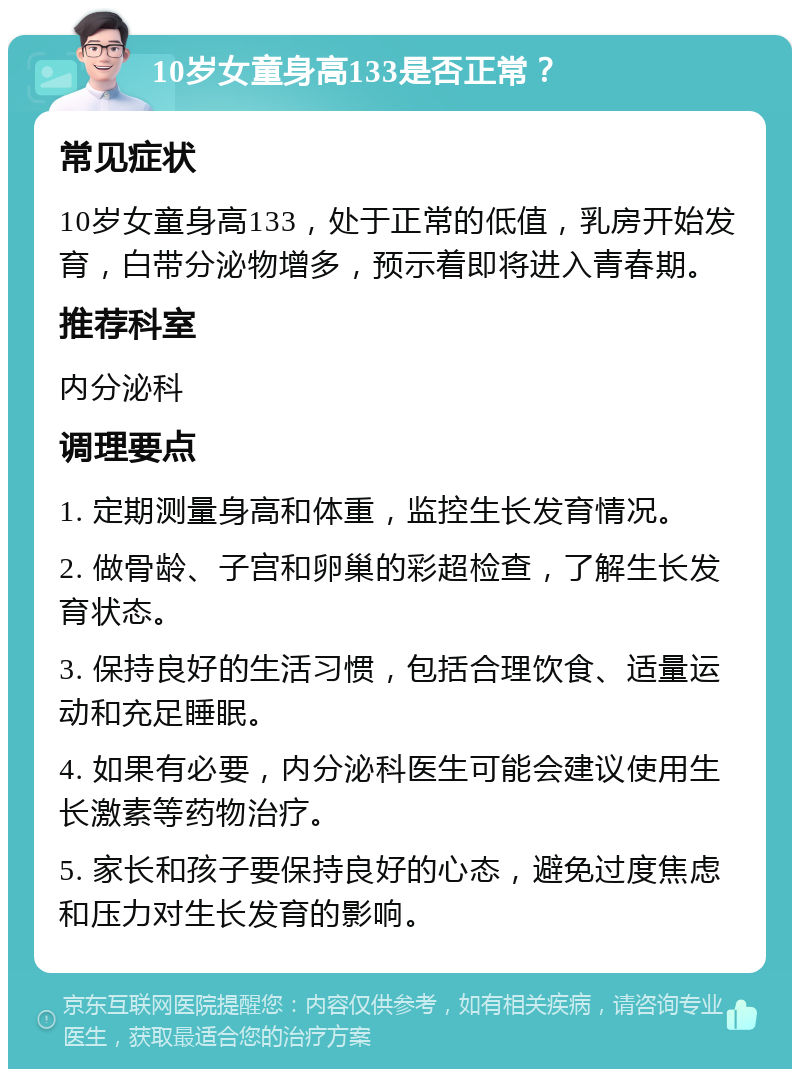 10岁女童身高133是否正常？ 常见症状 10岁女童身高133，处于正常的低值，乳房开始发育，白带分泌物增多，预示着即将进入青春期。 推荐科室 内分泌科 调理要点 1. 定期测量身高和体重，监控生长发育情况。 2. 做骨龄、子宫和卵巢的彩超检查，了解生长发育状态。 3. 保持良好的生活习惯，包括合理饮食、适量运动和充足睡眠。 4. 如果有必要，内分泌科医生可能会建议使用生长激素等药物治疗。 5. 家长和孩子要保持良好的心态，避免过度焦虑和压力对生长发育的影响。