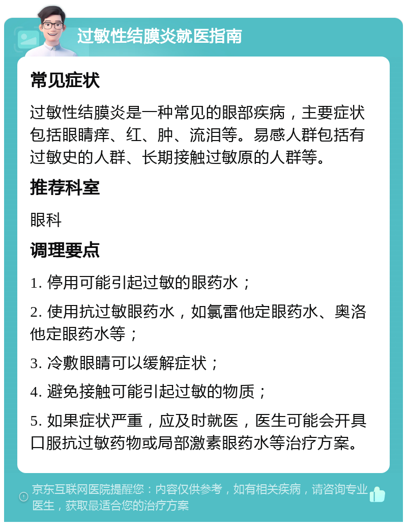 过敏性结膜炎就医指南 常见症状 过敏性结膜炎是一种常见的眼部疾病，主要症状包括眼睛痒、红、肿、流泪等。易感人群包括有过敏史的人群、长期接触过敏原的人群等。 推荐科室 眼科 调理要点 1. 停用可能引起过敏的眼药水； 2. 使用抗过敏眼药水，如氯雷他定眼药水、奥洛他定眼药水等； 3. 冷敷眼睛可以缓解症状； 4. 避免接触可能引起过敏的物质； 5. 如果症状严重，应及时就医，医生可能会开具口服抗过敏药物或局部激素眼药水等治疗方案。