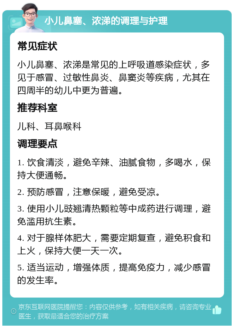 小儿鼻塞、浓涕的调理与护理 常见症状 小儿鼻塞、浓涕是常见的上呼吸道感染症状，多见于感冒、过敏性鼻炎、鼻窦炎等疾病，尤其在四周半的幼儿中更为普遍。 推荐科室 儿科、耳鼻喉科 调理要点 1. 饮食清淡，避免辛辣、油腻食物，多喝水，保持大便通畅。 2. 预防感冒，注意保暖，避免受凉。 3. 使用小儿豉翘清热颗粒等中成药进行调理，避免滥用抗生素。 4. 对于腺样体肥大，需要定期复查，避免积食和上火，保持大便一天一次。 5. 适当运动，增强体质，提高免疫力，减少感冒的发生率。