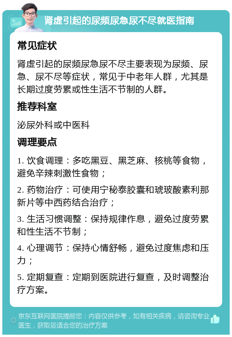 肾虚引起的尿频尿急尿不尽就医指南 常见症状 肾虚引起的尿频尿急尿不尽主要表现为尿频、尿急、尿不尽等症状，常见于中老年人群，尤其是长期过度劳累或性生活不节制的人群。 推荐科室 泌尿外科或中医科 调理要点 1. 饮食调理：多吃黑豆、黑芝麻、核桃等食物，避免辛辣刺激性食物； 2. 药物治疗：可使用宁秘泰胶囊和琥玻酸素利那新片等中西药结合治疗； 3. 生活习惯调整：保持规律作息，避免过度劳累和性生活不节制； 4. 心理调节：保持心情舒畅，避免过度焦虑和压力； 5. 定期复查：定期到医院进行复查，及时调整治疗方案。