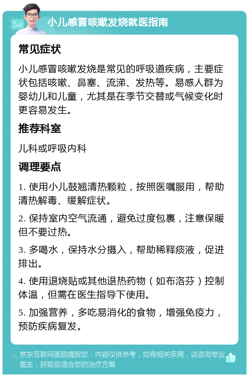 小儿感冒咳嗽发烧就医指南 常见症状 小儿感冒咳嗽发烧是常见的呼吸道疾病，主要症状包括咳嗽、鼻塞、流涕、发热等。易感人群为婴幼儿和儿童，尤其是在季节交替或气候变化时更容易发生。 推荐科室 儿科或呼吸内科 调理要点 1. 使用小儿鼓翘清热颗粒，按照医嘱服用，帮助清热解毒、缓解症状。 2. 保持室内空气流通，避免过度包裹，注意保暖但不要过热。 3. 多喝水，保持水分摄入，帮助稀释痰液，促进排出。 4. 使用退烧贴或其他退热药物（如布洛芬）控制体温，但需在医生指导下使用。 5. 加强营养，多吃易消化的食物，增强免疫力，预防疾病复发。