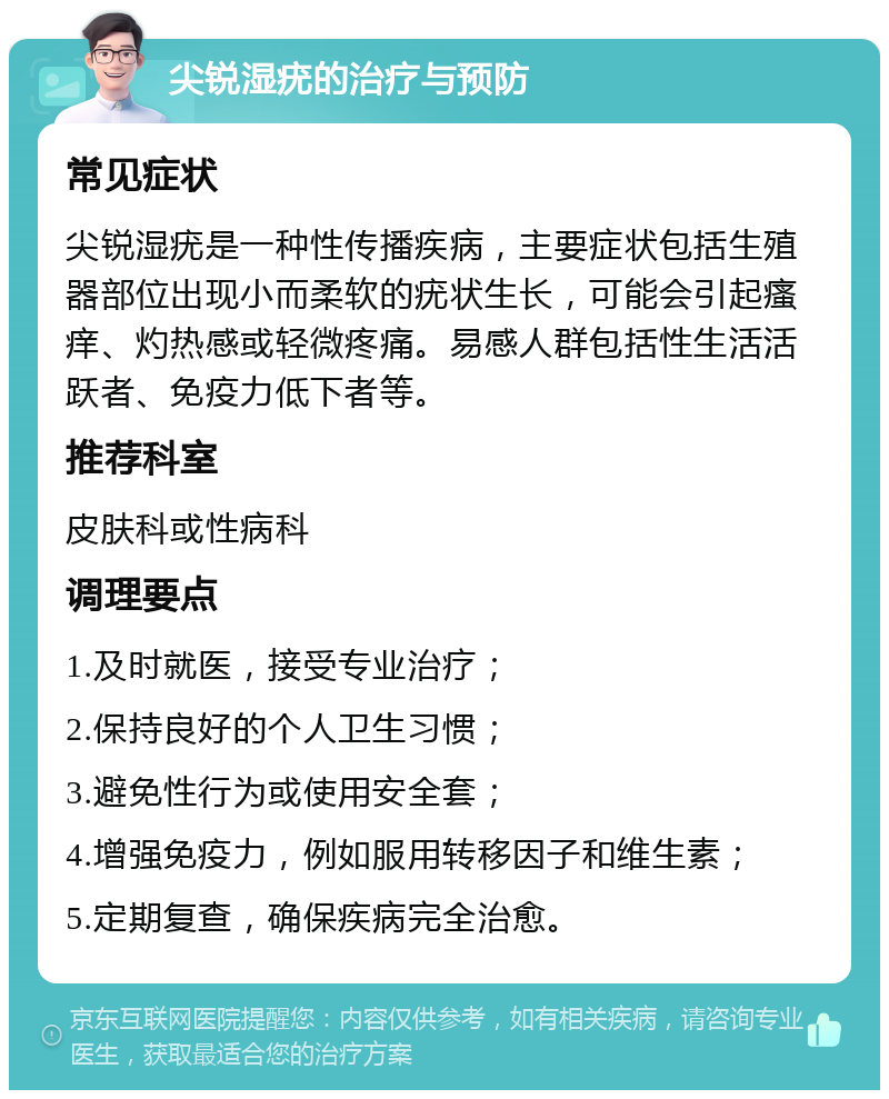 尖锐湿疣的治疗与预防 常见症状 尖锐湿疣是一种性传播疾病，主要症状包括生殖器部位出现小而柔软的疣状生长，可能会引起瘙痒、灼热感或轻微疼痛。易感人群包括性生活活跃者、免疫力低下者等。 推荐科室 皮肤科或性病科 调理要点 1.及时就医，接受专业治疗； 2.保持良好的个人卫生习惯； 3.避免性行为或使用安全套； 4.增强免疫力，例如服用转移因子和维生素； 5.定期复查，确保疾病完全治愈。