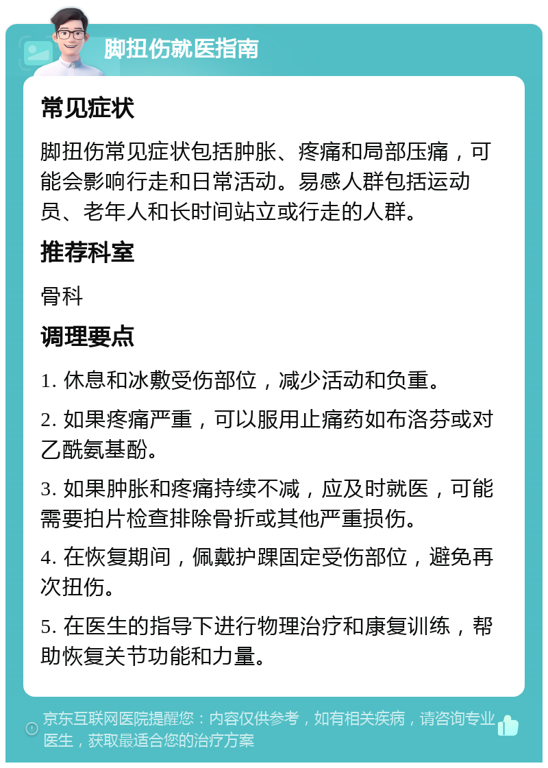 脚扭伤就医指南 常见症状 脚扭伤常见症状包括肿胀、疼痛和局部压痛，可能会影响行走和日常活动。易感人群包括运动员、老年人和长时间站立或行走的人群。 推荐科室 骨科 调理要点 1. 休息和冰敷受伤部位，减少活动和负重。 2. 如果疼痛严重，可以服用止痛药如布洛芬或对乙酰氨基酚。 3. 如果肿胀和疼痛持续不减，应及时就医，可能需要拍片检查排除骨折或其他严重损伤。 4. 在恢复期间，佩戴护踝固定受伤部位，避免再次扭伤。 5. 在医生的指导下进行物理治疗和康复训练，帮助恢复关节功能和力量。