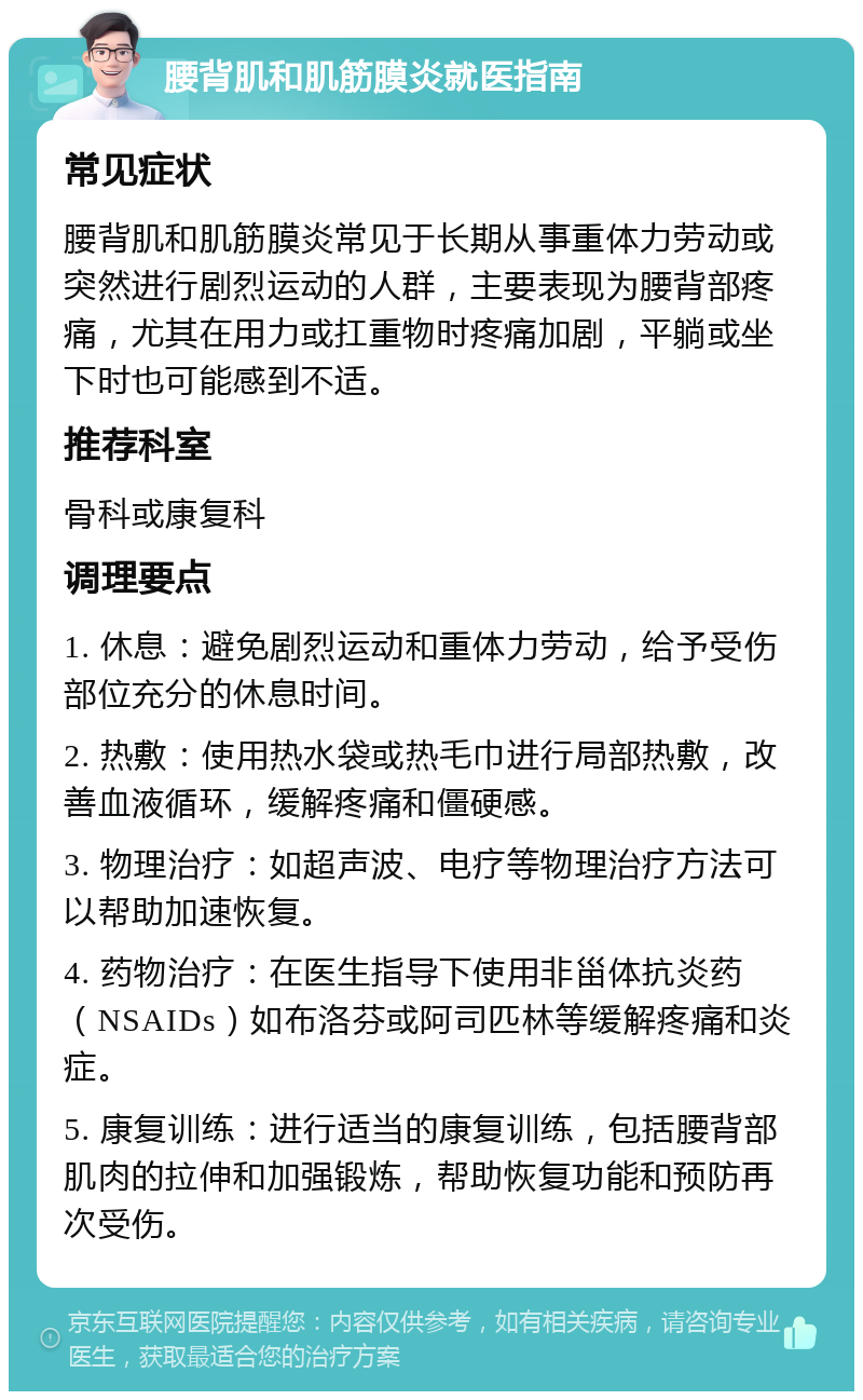 腰背肌和肌筋膜炎就医指南 常见症状 腰背肌和肌筋膜炎常见于长期从事重体力劳动或突然进行剧烈运动的人群，主要表现为腰背部疼痛，尤其在用力或扛重物时疼痛加剧，平躺或坐下时也可能感到不适。 推荐科室 骨科或康复科 调理要点 1. 休息：避免剧烈运动和重体力劳动，给予受伤部位充分的休息时间。 2. 热敷：使用热水袋或热毛巾进行局部热敷，改善血液循环，缓解疼痛和僵硬感。 3. 物理治疗：如超声波、电疗等物理治疗方法可以帮助加速恢复。 4. 药物治疗：在医生指导下使用非甾体抗炎药（NSAIDs）如布洛芬或阿司匹林等缓解疼痛和炎症。 5. 康复训练：进行适当的康复训练，包括腰背部肌肉的拉伸和加强锻炼，帮助恢复功能和预防再次受伤。