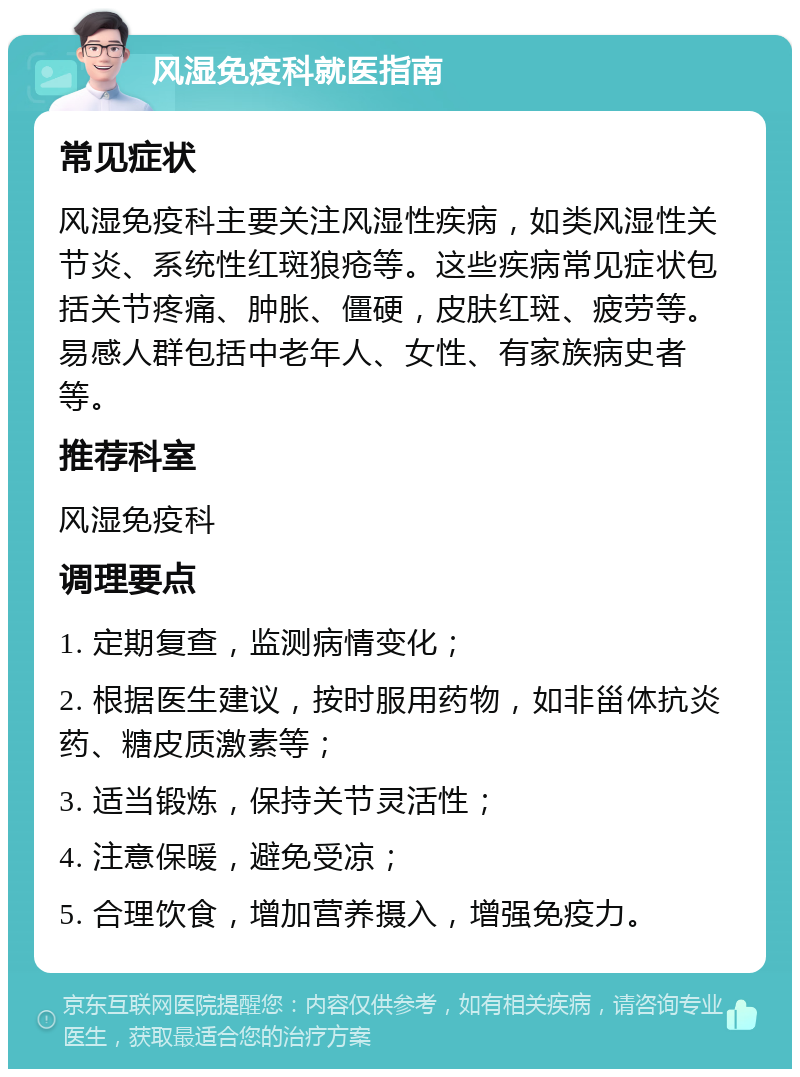 风湿免疫科就医指南 常见症状 风湿免疫科主要关注风湿性疾病，如类风湿性关节炎、系统性红斑狼疮等。这些疾病常见症状包括关节疼痛、肿胀、僵硬，皮肤红斑、疲劳等。易感人群包括中老年人、女性、有家族病史者等。 推荐科室 风湿免疫科 调理要点 1. 定期复查，监测病情变化； 2. 根据医生建议，按时服用药物，如非甾体抗炎药、糖皮质激素等； 3. 适当锻炼，保持关节灵活性； 4. 注意保暖，避免受凉； 5. 合理饮食，增加营养摄入，增强免疫力。