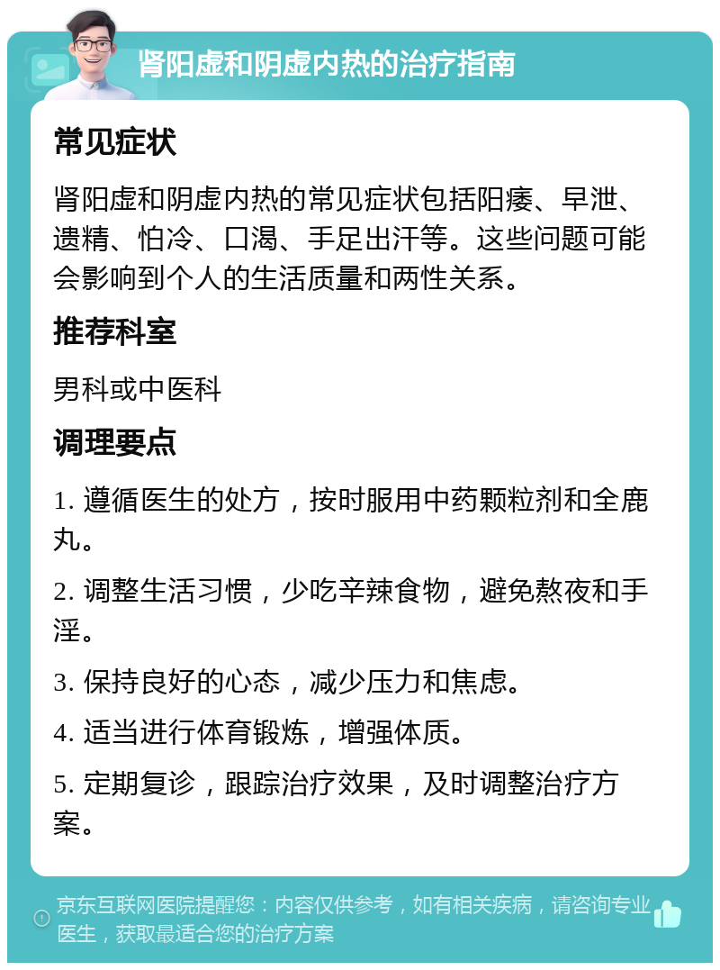 肾阳虚和阴虚内热的治疗指南 常见症状 肾阳虚和阴虚内热的常见症状包括阳痿、早泄、遗精、怕冷、口渴、手足出汗等。这些问题可能会影响到个人的生活质量和两性关系。 推荐科室 男科或中医科 调理要点 1. 遵循医生的处方，按时服用中药颗粒剂和全鹿丸。 2. 调整生活习惯，少吃辛辣食物，避免熬夜和手淫。 3. 保持良好的心态，减少压力和焦虑。 4. 适当进行体育锻炼，增强体质。 5. 定期复诊，跟踪治疗效果，及时调整治疗方案。