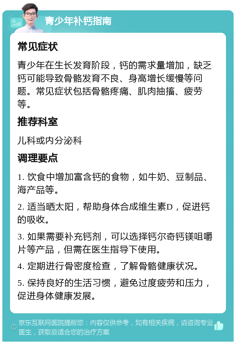 青少年补钙指南 常见症状 青少年在生长发育阶段，钙的需求量增加，缺乏钙可能导致骨骼发育不良、身高增长缓慢等问题。常见症状包括骨骼疼痛、肌肉抽搐、疲劳等。 推荐科室 儿科或内分泌科 调理要点 1. 饮食中增加富含钙的食物，如牛奶、豆制品、海产品等。 2. 适当晒太阳，帮助身体合成维生素D，促进钙的吸收。 3. 如果需要补充钙剂，可以选择钙尔奇钙镁咀嚼片等产品，但需在医生指导下使用。 4. 定期进行骨密度检查，了解骨骼健康状况。 5. 保持良好的生活习惯，避免过度疲劳和压力，促进身体健康发展。