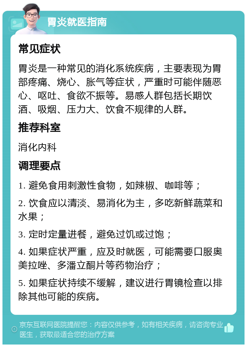 胃炎就医指南 常见症状 胃炎是一种常见的消化系统疾病，主要表现为胃部疼痛、烧心、胀气等症状，严重时可能伴随恶心、呕吐、食欲不振等。易感人群包括长期饮酒、吸烟、压力大、饮食不规律的人群。 推荐科室 消化内科 调理要点 1. 避免食用刺激性食物，如辣椒、咖啡等； 2. 饮食应以清淡、易消化为主，多吃新鲜蔬菜和水果； 3. 定时定量进餐，避免过饥或过饱； 4. 如果症状严重，应及时就医，可能需要口服奥美拉唑、多潘立酮片等药物治疗； 5. 如果症状持续不缓解，建议进行胃镜检查以排除其他可能的疾病。